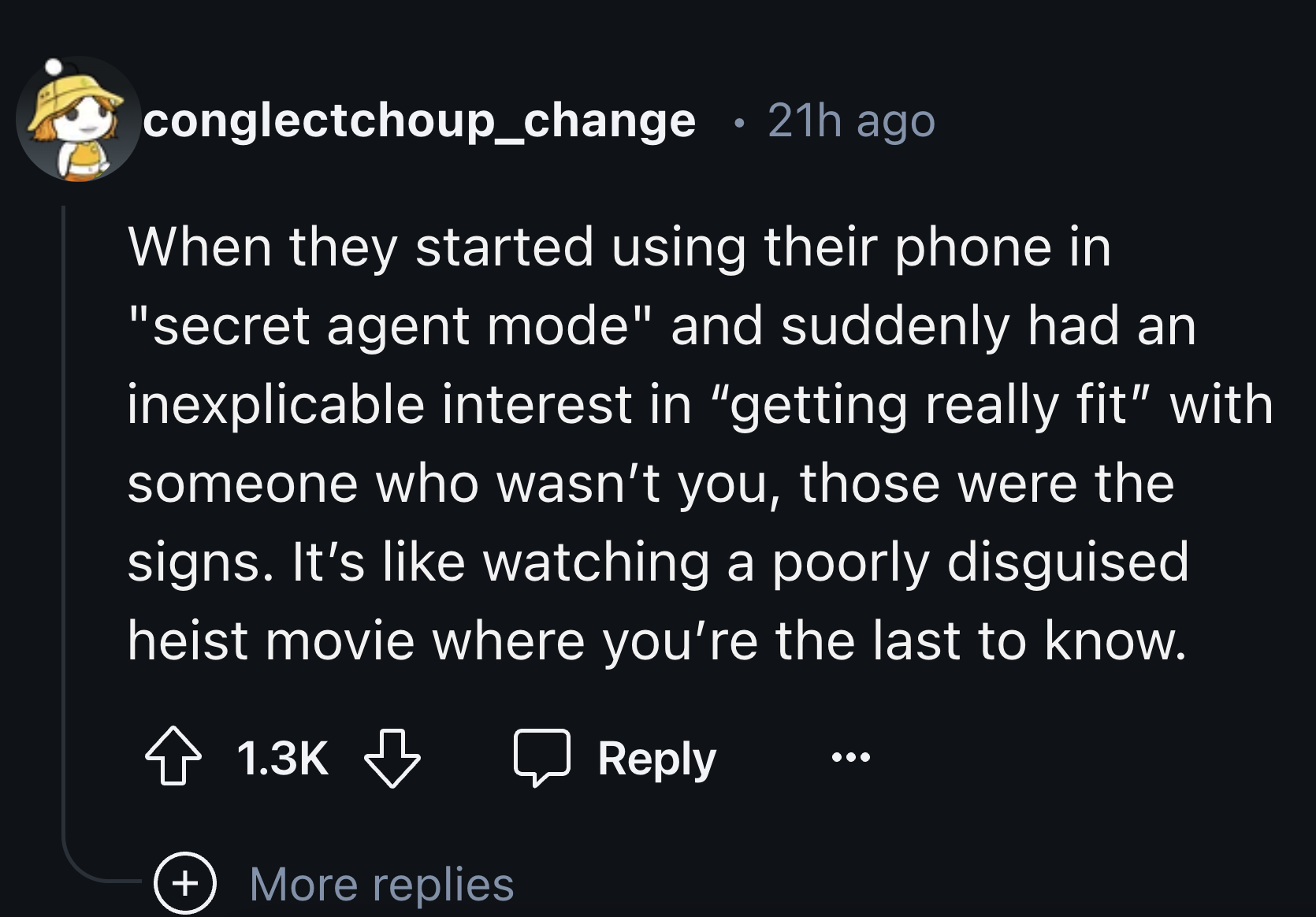 number - . conglectchoup_change 21h ago When they started using their phone in "secret agent mode" and suddenly had an inexplicable interest in "getting really fit" with someone who wasn't you, those were the signs. It's watching a poorly disguised heist 